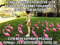 ok. надо мыслить логически. если розовых куриц вижу только я, то я просто стою на газоне если меня окружили розовые курицы - то я затерялась в толпе. ok