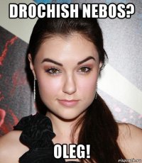 drochish nebos? oleg!