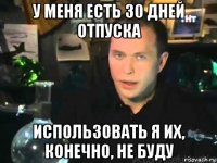 у меня есть 30 дней отпуска использовать я их, конечно, не буду