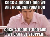 cock-a-doodle-doo we are huge corporation cock-a-doodle-doo and we can't be stopped
