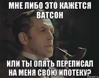 мне либо это кажется ватсон или ты опять переписал на меня свою ипотеку?