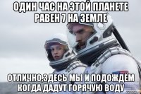один час на этой планете равен 7 на земле отлично,здесь мы и подождём когда дадут горячую воду