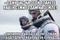 - один час на этой планете равен семи годам на земле! - значит хотя бы здесь секс с тобой будет длиться больше 30 секунд