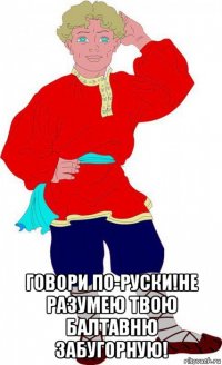  говори по-руски!не разумею твою балтавню забугорную!