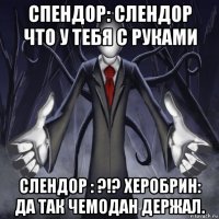 спендор: слендор что у тебя с руками слендор : ?!? херобрин: да так чемодан держал.