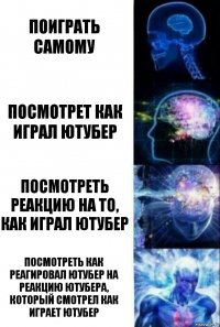 Поиграть самому Посмотрет как играл ютубер Посмотреть реакцию на то, как играл ютубер Посмотреть как реагировал ютубер на реакцию ютубера, который смотрел как играет ютубер