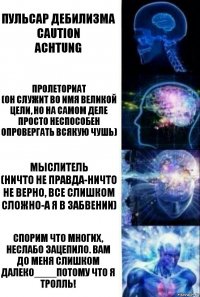 Пульсар дебилизма
Caution
Achtung Пролеториат
(он служит во имя великой цели, но на самом деле просто неспособен опровергать всякую чушь) Мыслитель
(Ничто не правда-ничто не верно, все слишком сложно-а я в забвении) Спорим что многих, неслабо зацепило. Вам до меня слишком далеко____Потому что я тролль!