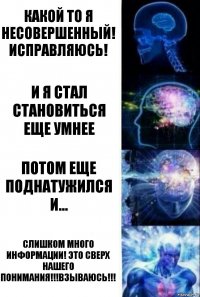 КАКОЙ ТО Я НЕСОВЕРШЕННЫЙ! ИСПРАВЛЯЮСЬ! И Я СТАЛ СТАНОВИТЬСЯ ЕЩЕ УМНЕЕ ПОТОМ ЕЩЕ ПОДНАТУЖИЛСЯ И... СЛИШКОМ МНОГО ИНФОРМАЦИИ! ЭТО СВЕРХ НАШЕГО ПОНИМАНИЯ!!!ВЗЫВАЮСЬ!!!