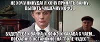 не хочу никуда! я хочу принять ванну, выпить чашечку кофэ... будет тебе и ванна, и кофэ, и какава с чаем... поехали! в останкино! на "поле чудес"!