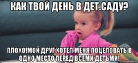 как твой день в дет.саду? плохо!мой друг хотел меня поцеловать в одно место перед всеми детьми!