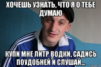 хочешь узнать, что я о тебе думаю купи мне литр водки, садись поудобней и слушай...