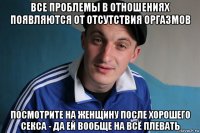 все проблемы в отношениях появляются от отсутствия оргазмов посмотрите на женщину после хорошего секса - да ей вообще на всё плевать