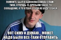 помните, был в одноклассниках спам... типа, отправь 15 друзьям такое-то сообщение, а то у тебя 3 года не будет ceкcа вот сижу и думаю... может, надо было все-таки отправить