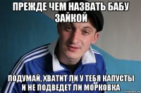 прежде чем назвать бабу зайкой подумай, хватит ли у тебя капусты и не подведет ли морковка