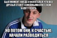 был момент, когда я испугался, что все друзья станут семейными и не с кем будет тусить но потом они, к счастью, начали разводиться