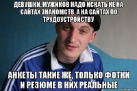 девушки, мужиков надо искать не на сайтах знакомств, а на сайтах по трудоустройству анкеты такие же, только фотки и резюме в них реальные