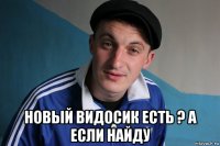  новый видосик есть ? а если найду