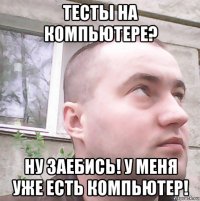 тесты на компьютере? ну заебись! у меня уже есть компьютер!