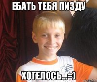 ебать тебя пизду хотелось...=)