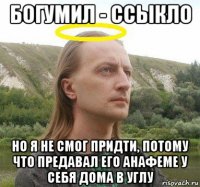 богумил - ссыкло но я не смог придти, потому что предавал его анафеме у себя дома в углу