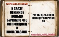 И сразу огненное кольцо буркнуло что он пюждпид и жопаглазаик. "Ах ты дерьмовое кольцо!"закречал он