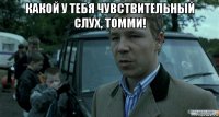 какой у тебя чувствительный слух, томми! 