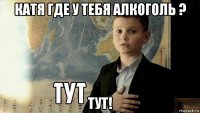 катя где у тебя алкоголь ? тут!