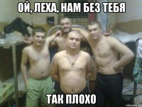 ой, леха, нам без тебя так плохо