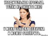 убедительная просьба. телки не пишите мне! у меня ебнутая девушка и может отхуярить.
