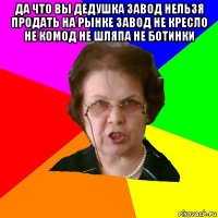 да что вы дедушка завод нельзя продать на рынке завод не кресло не комод не шляпа не ботинки 