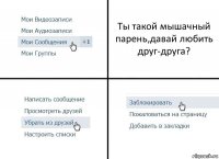 Ты такой мышачный парень,давай любить друг-друга?