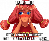 твое лицо когда смотрел порнуху и забыл убрать ее из закладок