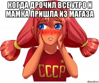 когда дрочил все утро и мамка пришла из магаза 