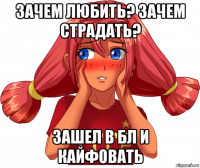 зачем любить? зачем страдать? зашел в бл и кайфовать