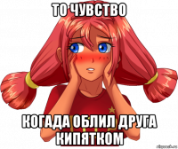 то чувство когада облил друга кипятком
