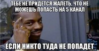 тебе не придется жалеть, что не можешь попасть на 5 канал если никто туда не попадет