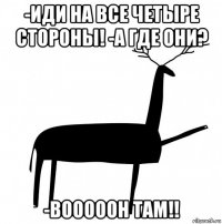 -иди на все четыре стороны! -а где они? -вооооон там!!