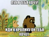 пух я тебя хочу! иди к кролику он тебя хочет.