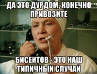 да это дурдом, конечно привозите бисеитов - это наш типичный случай