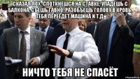 сказал лох: споткнёшся на ставке, упадёшь с балкона, съешь гавно, разобъешь голову в кровь, тебя переедет машина и т.д. ничто тебя не спасёт