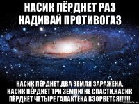 насик пёрднет раз надивай противогаз насик пёрднет два земля заражена, насик пёрднет три землю не спасти,насик пёрднет четыре галактека взорвется!!!!!!