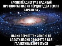 насик пёрднет раз надивай противогаз насик пёрднет два земля заражена, насик пернет три землю не спасти,насик обосрется вся галактика взорветься