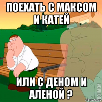 поехать с максом и катей или с деном и аленой ?