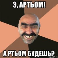 э, артьом! а ртьом будешь?