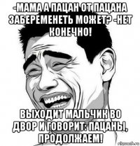 -мама а пацан от пацана забеременеть может? -нет конечно! выходит мальчик во двор и говорит: пацаны, продолжаем!