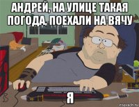 андрей, на улице такая погода, поехали на вячу я