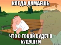 когда думаешь что с тобой будет в будущем