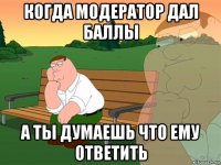 когда модератор дал баллы а ты думаешь что ему ответить