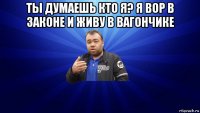 ты думаешь кто я? я вор в законе и живу в вагончике 