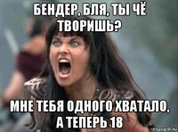 бендер, бля, ты чё творишь? мне тебя одного хватало, а теперь 18